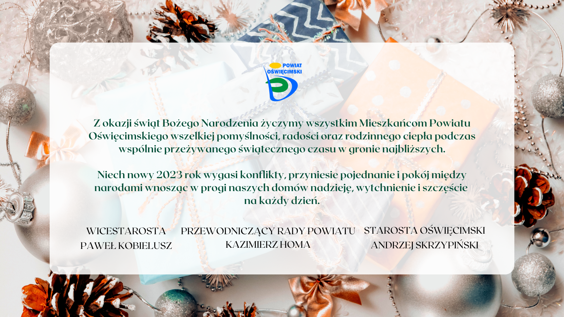 „Z okazji świąt Bożego Narodzenia życzymy wszystkim Mieszkańcom Powiatu Oświęcimskiego wszelkiej pomyślności, radości oraz rodzinnego ciepła podczas wspólnie przeżywanego świątecznego czasu w gronie najbliższych.  Niech nowy 2023 rok wygasi konflikty, przyniesie pojednanie i pokój między narodami wnosząc w progi naszych domów nadzieję, wytchnienie i szczęście na każdy dzień”. Podpisano: wicestarosta Paweł Kobielusz, przewodniczący rady powiatu Kazimierz Homa, starosta oświęcimski Andrzej Skrzypiński.